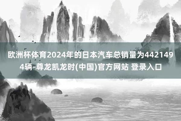 欧洲杯体育2024年的日本汽车总销量为4421494辆-尊龙凯龙时(中国)官方网站 登录入口