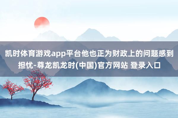 凯时体育游戏app平台他也正为财政上的问题感到担忧-尊龙凯龙时(中国)官方网站 登录入口