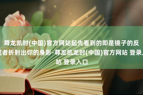 尊龙凯时(中国)官方网站起先看到的即是镜子的反光或者折射出你的身影-尊龙凯龙时(中国)官方网站 登录入口