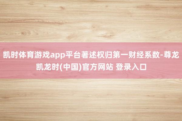 凯时体育游戏app平台著述权归第一财经系数-尊龙凯龙时(中国)官方网站 登录入口