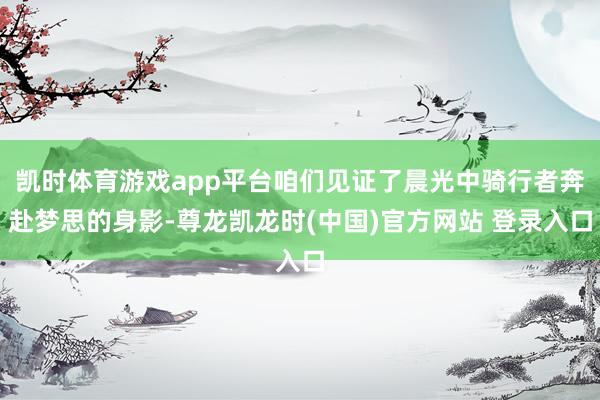凯时体育游戏app平台咱们见证了晨光中骑行者奔赴梦思的身影-尊龙凯龙时(中国)官方网站 登录入口