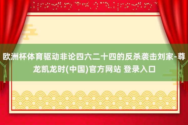 欧洲杯体育驱动非论四六二十四的反杀袭击刘家-尊龙凯龙时(中国)官方网站 登录入口