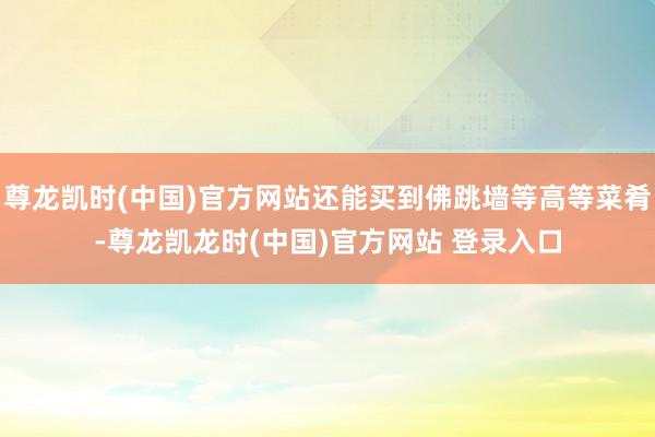 尊龙凯时(中国)官方网站还能买到佛跳墙等高等菜肴-尊龙凯龙时(中国)官方网站 登录入口