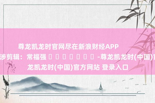 尊龙凯龙时官网尽在新浪财经APP            						牵涉剪辑：常福强 							-尊龙凯龙时(中国)官方网站 登录入口
