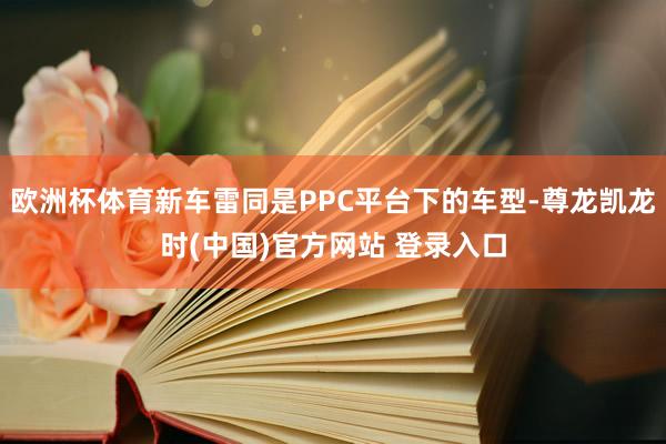 欧洲杯体育新车雷同是PPC平台下的车型-尊龙凯龙时(中国)官方网站 登录入口