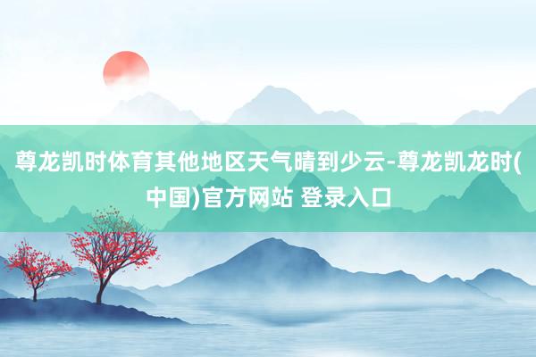 尊龙凯时体育其他地区天气晴到少云-尊龙凯龙时(中国)官方网站 登录入口