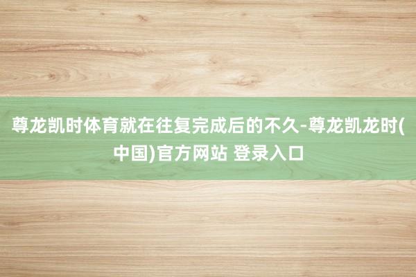 尊龙凯时体育就在往复完成后的不久-尊龙凯龙时(中国)官方网站 登录入口