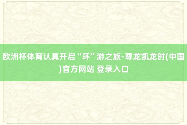 欧洲杯体育认真开启“环”游之旅-尊龙凯龙时(中国)官方网站 登录入口