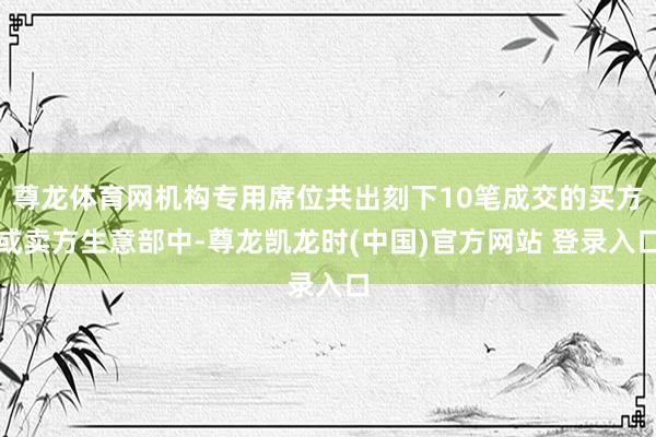尊龙体育网机构专用席位共出刻下10笔成交的买方或卖方生意部中-尊龙凯龙时(中国)官方网站 登录入口