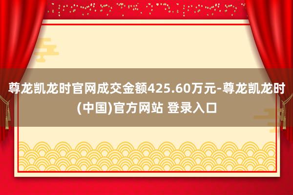 尊龙凯龙时官网成交金额425.60万元-尊龙凯龙时(中国)官方网站 登录入口