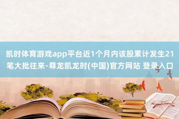 凯时体育游戏app平台近1个月内该股累计发生21笔大批往来-尊龙凯龙时(中国)官方网站 登录入口