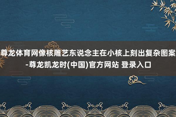 尊龙体育网像核雕艺东说念主在小核上刻出复杂图案-尊龙凯龙时(中国)官方网站 登录入口