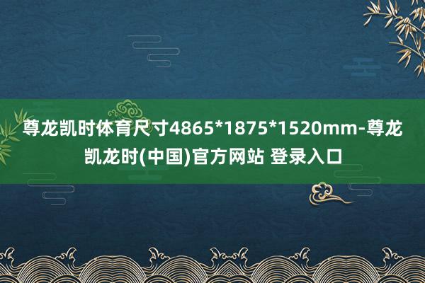 尊龙凯时体育尺寸4865*1875*1520mm-尊龙凯龙时(中国)官方网站 登录入口