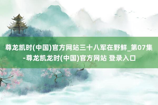 尊龙凯时(中国)官方网站三十八军在野鲜_第07集-尊龙凯龙时(中国)官方网站 登录入口