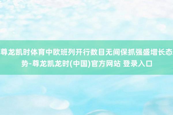 尊龙凯时体育中欧班列开行数目无间保抓强盛增长态势-尊龙凯龙时(中国)官方网站 登录入口