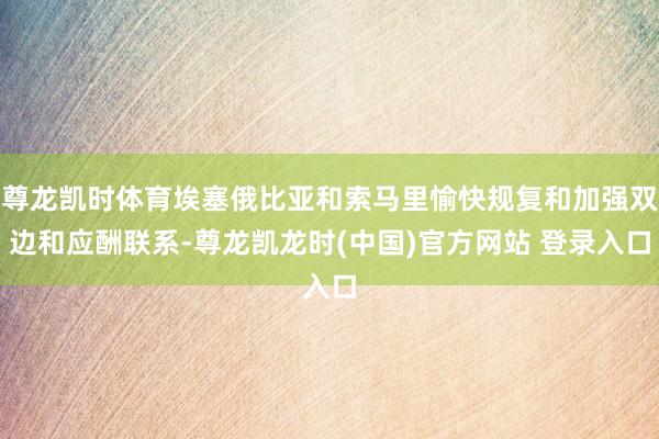 尊龙凯时体育埃塞俄比亚和索马里愉快规复和加强双边和应酬联系-尊龙凯龙时(中国)官方网站 登录入口