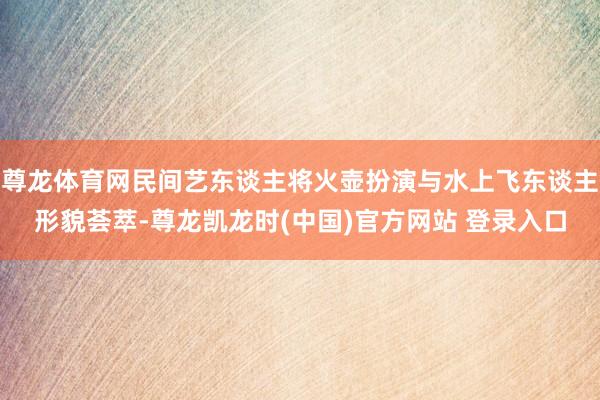 尊龙体育网民间艺东谈主将火壶扮演与水上飞东谈主形貌荟萃-尊龙凯龙时(中国)官方网站 登录入口