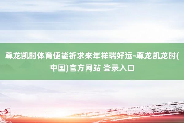 尊龙凯时体育便能祈求来年祥瑞好运-尊龙凯龙时(中国)官方网站 登录入口