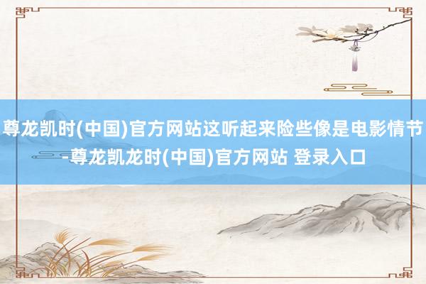 尊龙凯时(中国)官方网站这听起来险些像是电影情节-尊龙凯龙时(中国)官方网站 登录入口