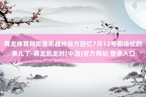 尊龙体育网即是邓越州我方回忆7月12号那场仗的事儿了-尊龙凯龙时(中国)官方网站 登录入口