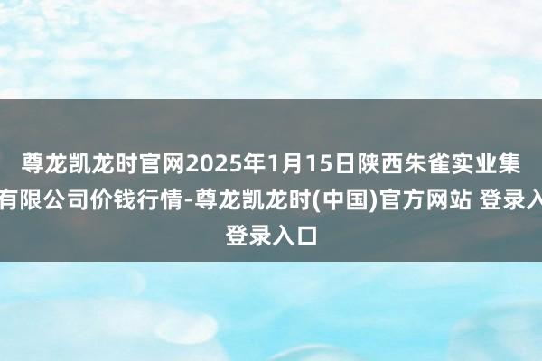 尊龙凯龙时官网2025年1月15日陕西朱雀实业集团有限公司价钱行情-尊龙凯龙时(中国)官方网站 登录入口