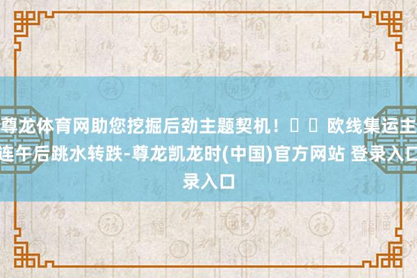 尊龙体育网助您挖掘后劲主题契机！		欧线集运主连午后跳水转跌-尊龙凯龙时(中国)官方网站 登录入口