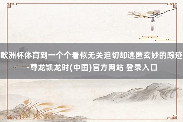 欧洲杯体育到一个个看似无关迫切却逃匿玄妙的踪迹-尊龙凯龙时(中国)官方网站 登录入口