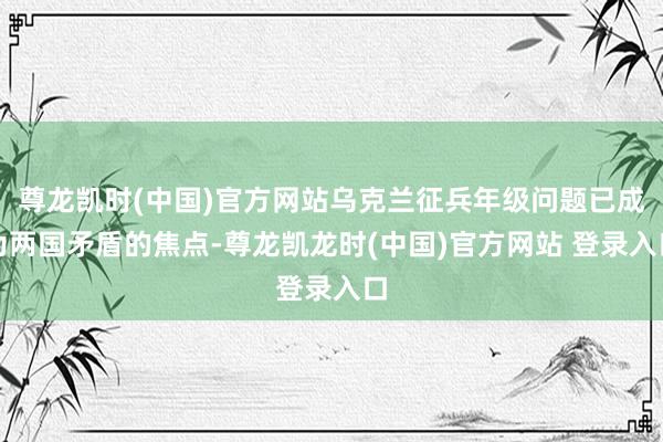 尊龙凯时(中国)官方网站乌克兰征兵年级问题已成为两国矛盾的焦点-尊龙凯龙时(中国)官方网站 登录入口