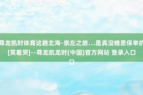 尊龙凯时体育这趟北海-崇左之旅…是真没啥思保举的[笑着哭]--尊龙凯龙时(中国)官方网站 登录入口
