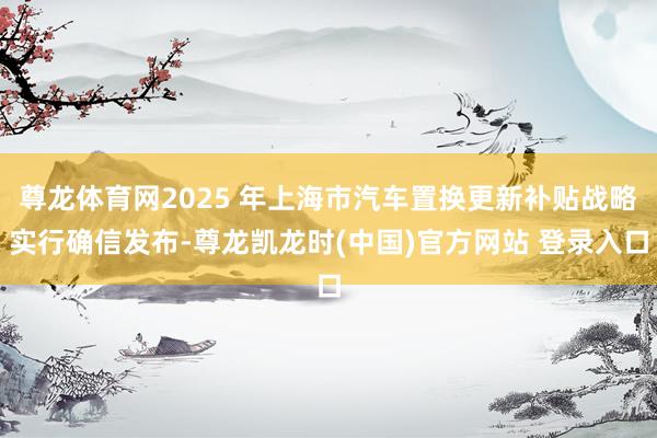 尊龙体育网2025 年上海市汽车置换更新补贴战略实行确信发布-尊龙凯龙时(中国)官方网站 登录入口