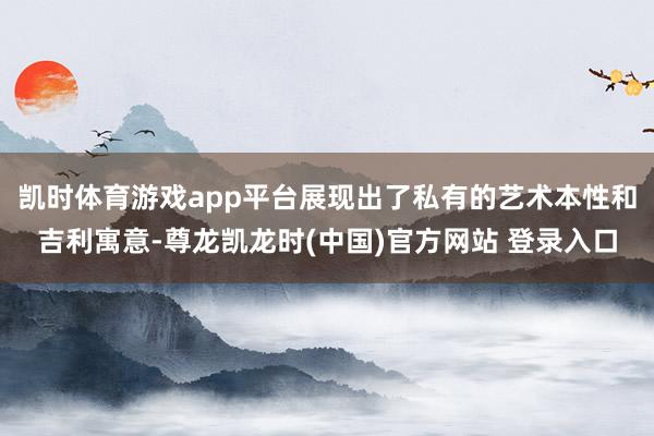 凯时体育游戏app平台展现出了私有的艺术本性和吉利寓意-尊龙凯龙时(中国)官方网站 登录入口