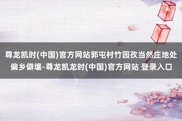 尊龙凯时(中国)官方网站郭屯村竹园孜当然庄地处偏乡僻壤-尊龙凯龙时(中国)官方网站 登录入口