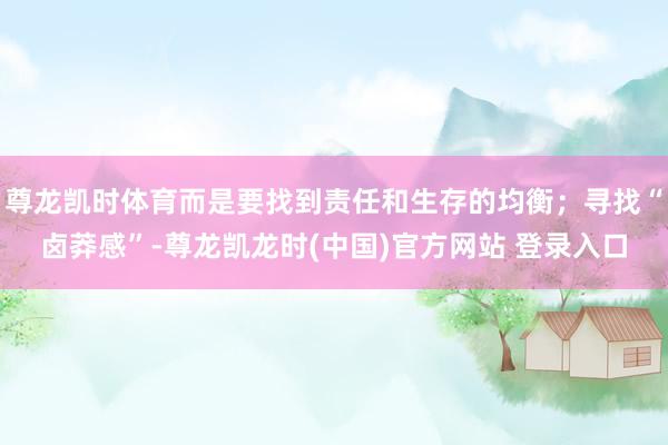 尊龙凯时体育而是要找到责任和生存的均衡；寻找“卤莽感”-尊龙凯龙时(中国)官方网站 登录入口