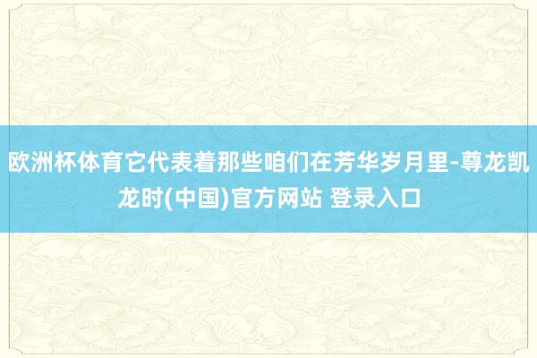 欧洲杯体育它代表着那些咱们在芳华岁月里-尊龙凯龙时(中国)官方网站 登录入口