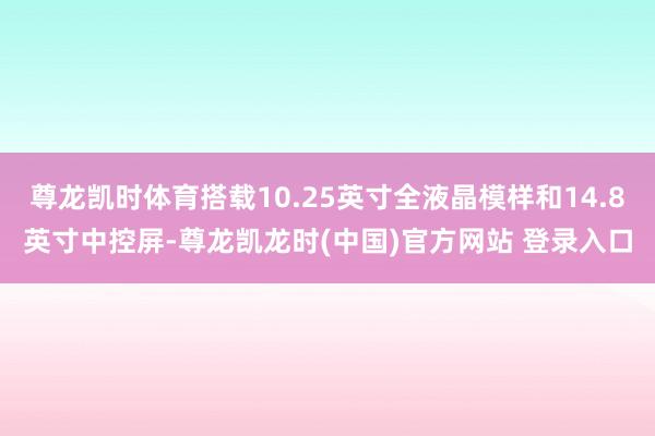 尊龙凯时体育搭载10.25英寸全液晶模样和14.8英寸中控屏-尊龙凯龙时(中国)官方网站 登录入口