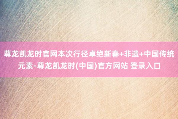 尊龙凯龙时官网本次行径卓绝新春+非遗+中国传统元素-尊龙凯龙时(中国)官方网站 登录入口