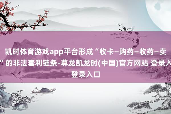 凯时体育游戏app平台形成“收卡—购药—收药—卖药”的非法套利链条-尊龙凯龙时(中国)官方网站 登录入口