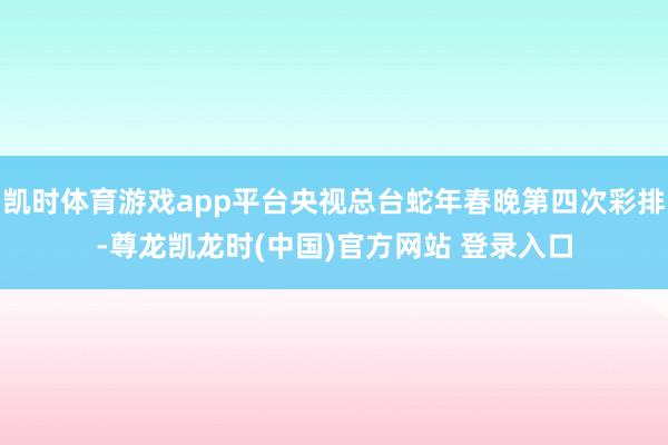 凯时体育游戏app平台央视总台蛇年春晚第四次彩排-尊龙凯龙时(中国)官方网站 登录入口