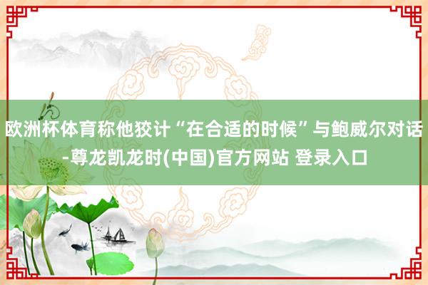 欧洲杯体育称他狡计“在合适的时候”与鲍威尔对话-尊龙凯龙时(中国)官方网站 登录入口