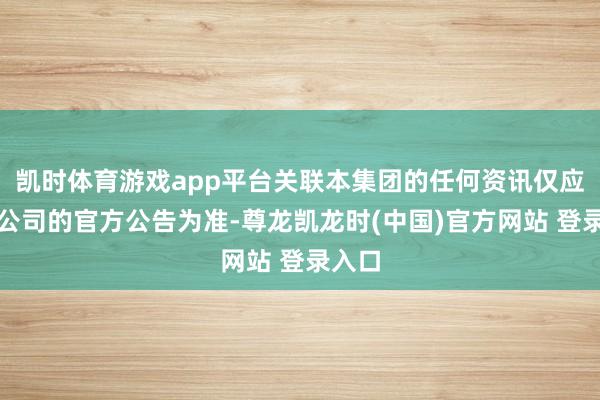 凯时体育游戏app平台关联本集团的任何资讯仅应以本公司的官方公告为准-尊龙凯龙时(中国)官方网站 登录入口