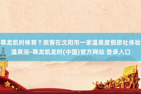 尊龙凯时体育↑旅客在沈阳市一家温泉度假旅社体验温泉浴-尊龙凯龙时(中国)官方网站 登录入口