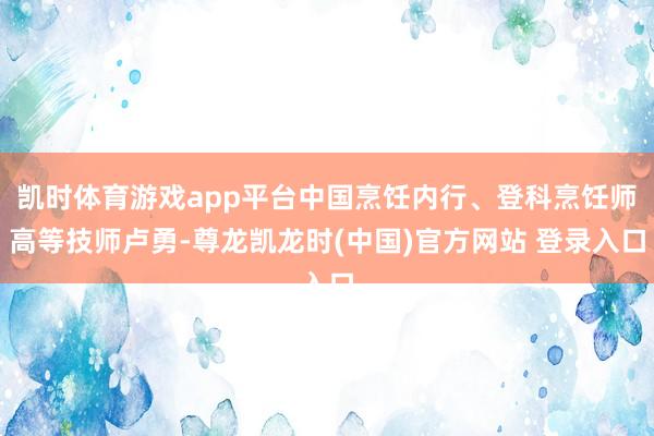 凯时体育游戏app平台中国烹饪内行、登科烹饪师高等技师卢勇-尊龙凯龙时(中国)官方网站 登录入口