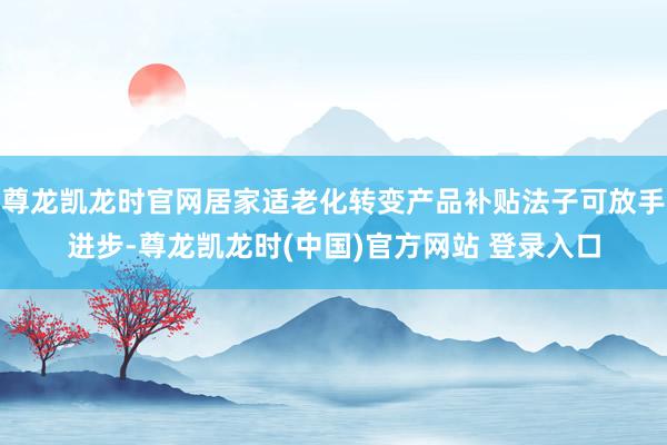 尊龙凯龙时官网居家适老化转变产品补贴法子可放手进步-尊龙凯龙时(中国)官方网站 登录入口