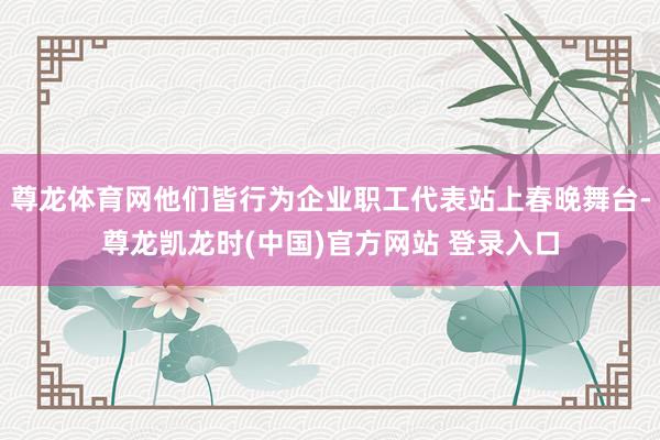 尊龙体育网他们皆行为企业职工代表站上春晚舞台-尊龙凯龙时(中国)官方网站 登录入口