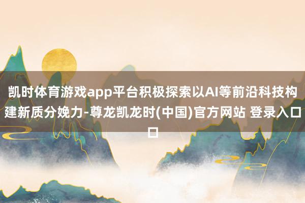 凯时体育游戏app平台积极探索以AI等前沿科技构建新质分娩力-尊龙凯龙时(中国)官方网站 登录入口