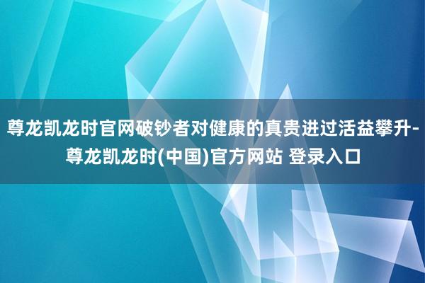 尊龙凯龙时官网破钞者对健康的真贵进过活益攀升-尊龙凯龙时(中国)官方网站 登录入口