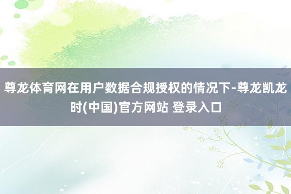 尊龙体育网在用户数据合规授权的情况下-尊龙凯龙时(中国)官方网站 登录入口