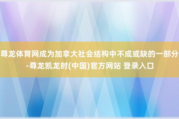 尊龙体育网成为加拿大社会结构中不成或缺的一部分-尊龙凯龙时(中国)官方网站 登录入口