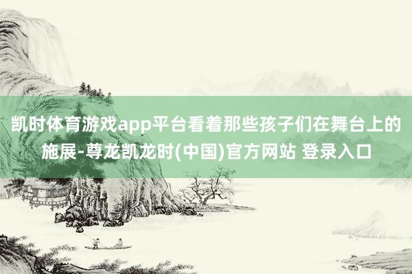 凯时体育游戏app平台看着那些孩子们在舞台上的施展-尊龙凯龙时(中国)官方网站 登录入口