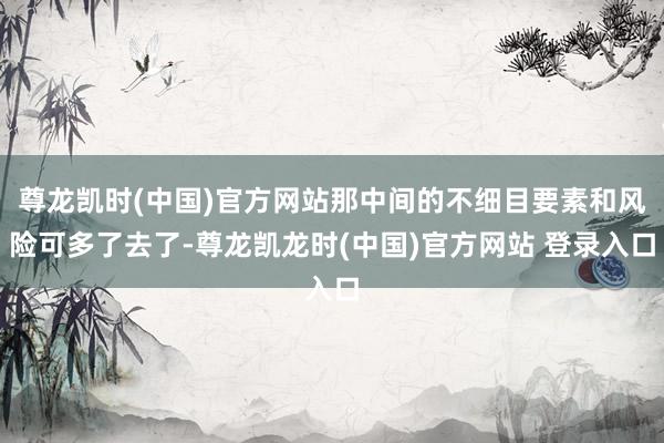 尊龙凯时(中国)官方网站那中间的不细目要素和风险可多了去了-尊龙凯龙时(中国)官方网站 登录入口